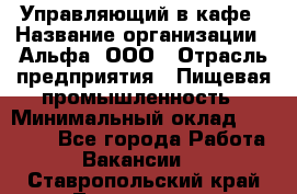 Управляющий в кафе › Название организации ­ Альфа, ООО › Отрасль предприятия ­ Пищевая промышленность › Минимальный оклад ­ 15 000 - Все города Работа » Вакансии   . Ставропольский край,Лермонтов г.